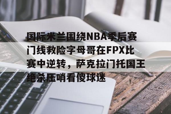 国际米兰围绕NBA季后赛门线救险字母哥在FPX比赛中逆转，萨克拉门托国王绝杀压哨看傻球迷的简单介绍